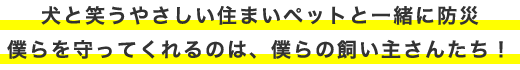 犬と笑うやさしい住まいペットと一緒に防災僕らを守ってくれるのは、僕らの飼い主さんたち！