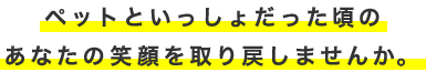 ペットといっしょだった頃のあなたの笑顔を取り戻しませんか。