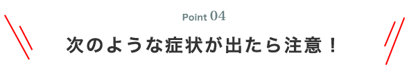 Point04 次のような症状が出たら注意！